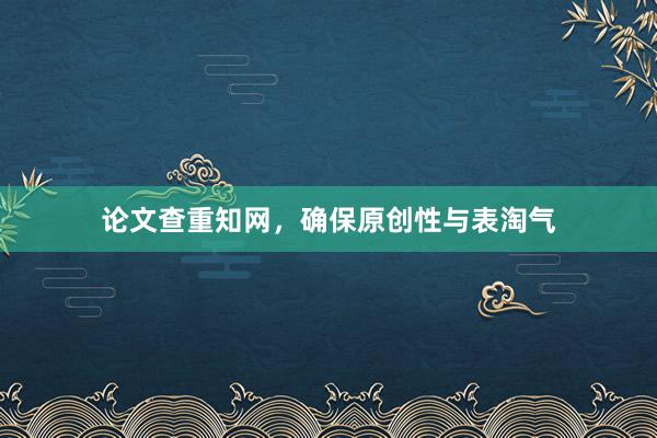 论文查重知网，确保原创性与表淘气