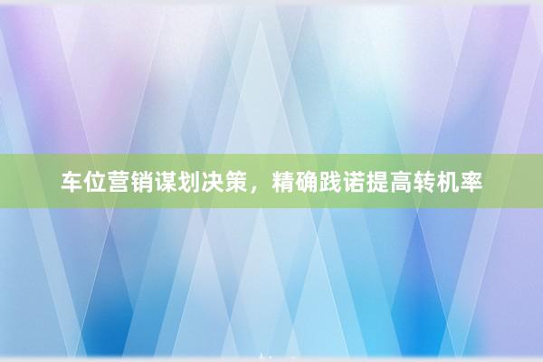 车位营销谋划决策，精确践诺提高转机率